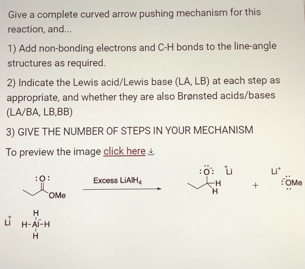 Give a complete curved arrow pushing mechanism for this
reaction, and...
1) Add non-bonding electrons and C-H bonds to the line-angle
structures as required.
2) Indicate the Lewis acid/Lewis base (LA, LB) at each step as
appropriate, and whether they are also Brønsted acids/bases
(LA/BA, LB,BB)
3) GIVE THE NUMBER OF STEPS IN YOUR MECHANISM
To preview the image click here
:0:
H
OMe
1-
H-AI-H
H
Excess LiAlH4
:0: Li
Lit
:OMe