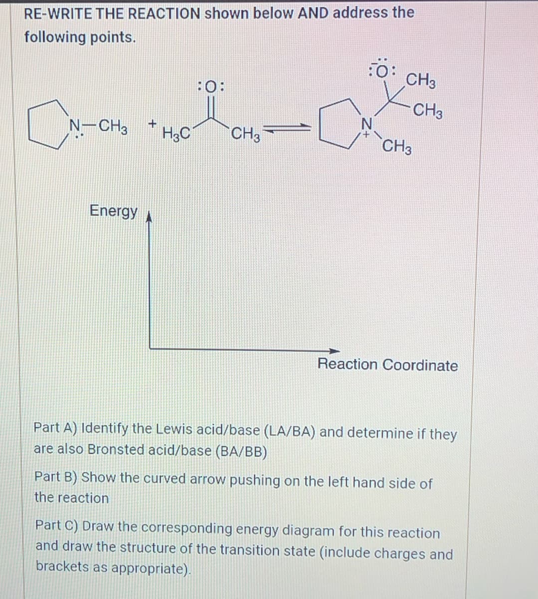 RE-WRITE THE REACTION shown below AND address the
following points.
i
CN-CH₂ + H₂0-
H3C
Energy A
CH3
:O:
CH3
CH3
CH3
Reaction Coordinate
Part A) Identify the Lewis acid/base (LA/BA) and determine if they
are also Bronsted acid/base (BA/BB)
Part B) Show the curved arrow pushing on the left hand side of
the reaction
Part C) Draw the corresponding energy diagram for this reaction
and draw the structure of the transition state (include charges and
brackets as appropriate).