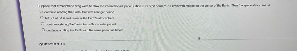 Suppose that atmospheric drag were to slow the International Space Station in its orbit down to 7.7 km/s with respect to the center of the Earth. Then the space station would
O continue orbiting the Earth, but with a longer period
fall out of orbit and re-enter the Earth's atmosphere
O continue orbiting the Earth, but with a shorter period
O continue orbiting the Earth with the same period as before
QUESTION 10
