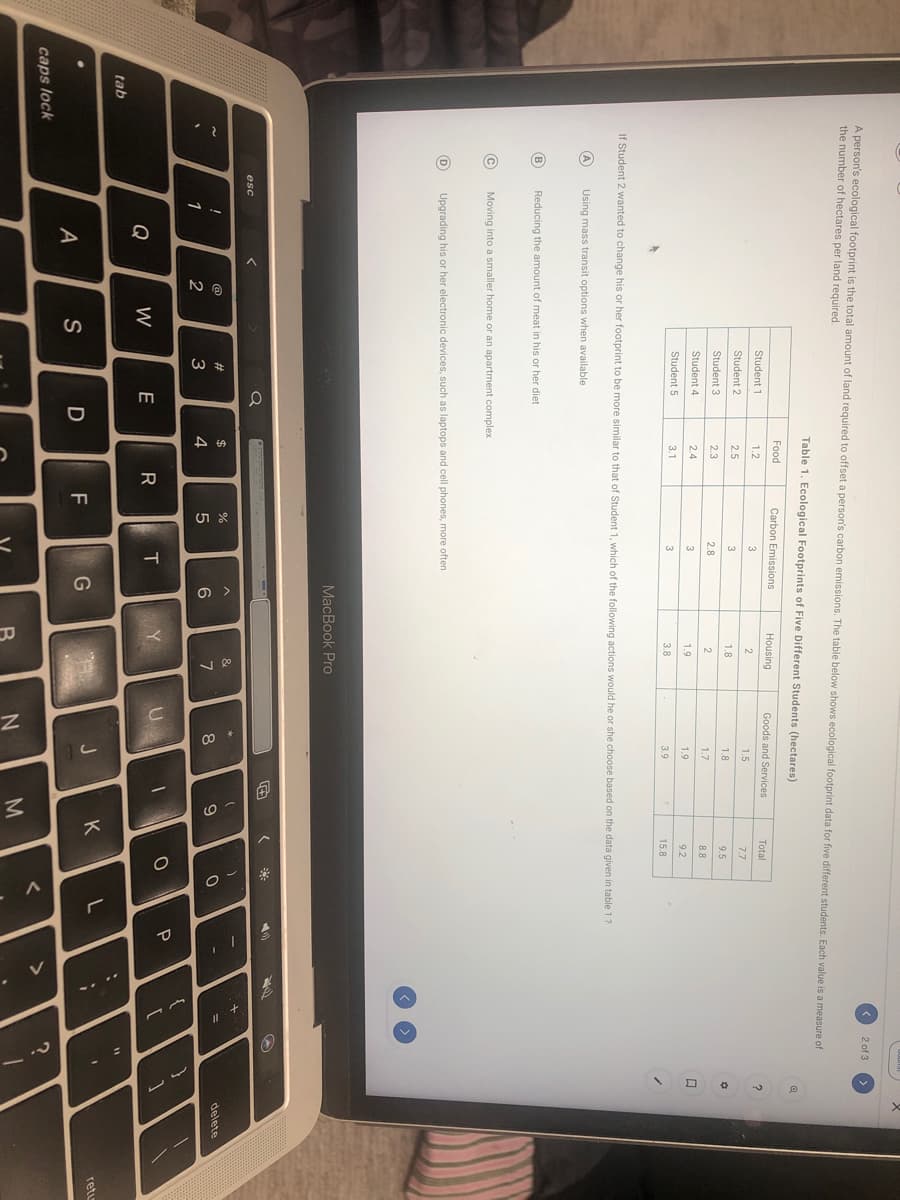 < 2 of 3
A person's ecological footprint is the total amount of land required to offset a person's carbon emissions. The table below shows ecological footprint data for five different students. Each value is a measure of
the number of hectares per land required.
Table 1. Ecological Footprints of Five Different Students (hectares)
Food
Carbon Emissions
Housing
Goods and Services
Total
Student 1
1.2
3
2
1.5
7.7
Student 2
2.5
1.8
1.8
9.5
Student 3
2.3
2.8
2
17
8.8
Student 4
2.4
3
1.9
1.9
9.2
Student 5
3.1
3
3.8
3.9
15.8
If Student 2 wanted to change his or her footprint to be more similar to that of Student 1, which of the following actions would he or she choose based on the data given in table 1?
A
Using mass transit options when available
B
Reducing the amount of meat in his or her diet
Moving into a smaller home or an apartment complex
Upgrading his or her electronic devices, such as laptops and cell phones, more often
MacBook Pro
esc
&
@
2#
$
delete
6
8
1
2
3
4
P
Q
W
E
tab
J
K
retu
D
F
A
caps lock
