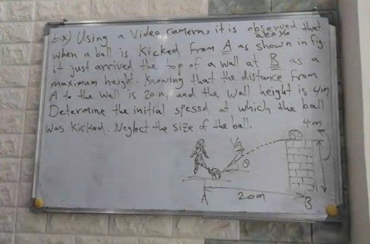 2 Using
when a ball is kicked from A as shown in fig
it just arrived the top of a wall at Bas a
maximum height Knowing that the distance from
A to the Wall is 20 m, and the Wall height is 4m
Determine the initial spessd t which the ball
Was kicked. Neglect the size of the oall.
a Video Camera, it is observed that
4m
20m
