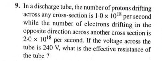 9. In a discharge tube, the number of protons drifting
across any cross-section is 1-0 x 1018 per second
while the number of electrons drifting in the
opposite direction across another cross section is
2-0 x 1018 per second. If the voltage across the
tube is 240 V, what is the effective resistance of
the tube ?
