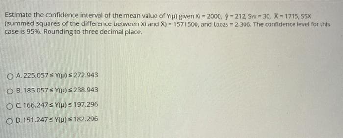 Estimate the confidence interval of the mean value of Y(u) given Xi = 2000, ý = 212, Sx = 30, X = 1715, SSX
(summed squares of the difference between Xi and X) = 1571500, and to.025 = 2.306. The confidence level for this
case is 95%. Rounding to three decimal place.
%3D
O A. 225.057 s Y(H) s 272.943
O B. 185.057 s Y(µ) S 238.943
OC. 166.247 < Y(H) S 197.296
O D. 151.247 s Y(µ) S 182.296
