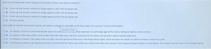 How can exchange rate mk be hedget unng rward es, and optons contracts?
OA Fims can buy tunures contacts to hedge agaesta tal in the exchange rale
OB Fems can ell foreard contract to hedos agst a fall in the exchange re
OC Fems Can tuy foread conmctste heda ganst a fal in the exchange rate
OD Alof e above
How might an vetor ne rward es and ptons contras to speclate on the Mue vate of a curiency (Check at at appy
Quen Va
DA for egbons, ifa himis cenceed thal th vaue ofa curfeye nan expected it coud hedge aganst s mkby seltng pul opton on the curency
D For phom te va of the cutency als below the strke price he tm cout eee the uten and se he (atove martat stran pre
DC for lorward contracts, if he valun ol the eur fa hen the spot prce ot hne euto n the are wit be hgher whch wil ato ha mestor to lu the forward contact ataprot
Do For fored contracts, i wvestur becomen convnced that the lature v of the euro wil be lower than oher people n he toregn echange maket cunently belve, he mestr can saros n e towrd market
