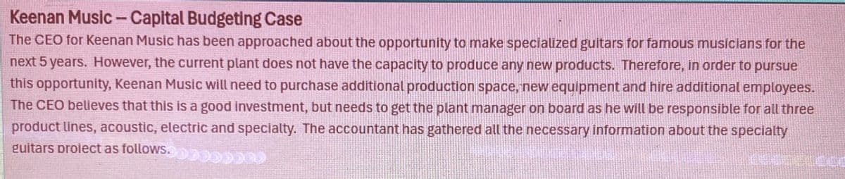 Keenan Music - Capital Budgeting Case
The CEO for Keenan Music has been approached about the opportunity to make specialized guitars for famous musicians for the
next 5 years. However, the current plant does not have the capacity to produce any new products. Therefore, in order to pursue
this opportunity, Keenan Music will need to purchase additional production space, new equipment and hire additional employees.
The CEO believes that this is a good investment, but needs to get the plant manager on board as he will be responsible for all three
product lines, acoustic, electric and specialty. The accountant has gathered all the necessary information about the specialty
guitars proiect as follows.