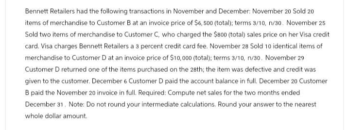 Bennett Retailers had the following transactions in November and December: November 20 Sold 20
items of merchandise to Customer B at an invoice price of $6,500 (total); terms 3/10, n/30. November 25
Sold two items of merchandise to Customer C, who charged the $800 (total) sales price on her Visa credit
card. Visa charges Bennett Retailers a 3 percent credit card fee. November 28 Sold 10 identical items of
merchandise to Customer D at an invoice price of $10,000 (total); terms 3/10, n/30. November 29
Customer D returned one of the items purchased on the 28th; the item was defective and credit was
given to the customer. December 6 Customer D paid the account balance in full. December 20 Customer
B paid the November 20 invoice in full. Required: Compute net sales for the two months ended
December 31. Note: Do not round your intermediate calculations. Round your answer to the nearest
whole dollar amount.