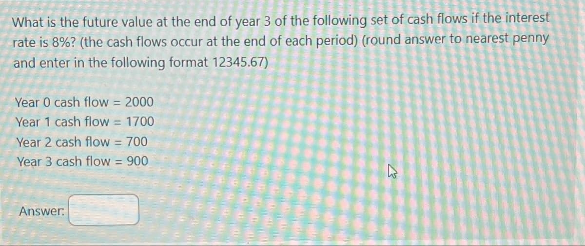 What is the future value at the end of year 3 of the following set of cash flows if the interest
rate is 8%? (the cash flows occur at the end of each period) (round answer to nearest penny
and enter in the following format 12345.67)
Year 0 cash flow = 2000
Year 1 cash flow = 1700
Year 2 cash flow = 700
Year 3 cash flow = 900
Answer:
کے