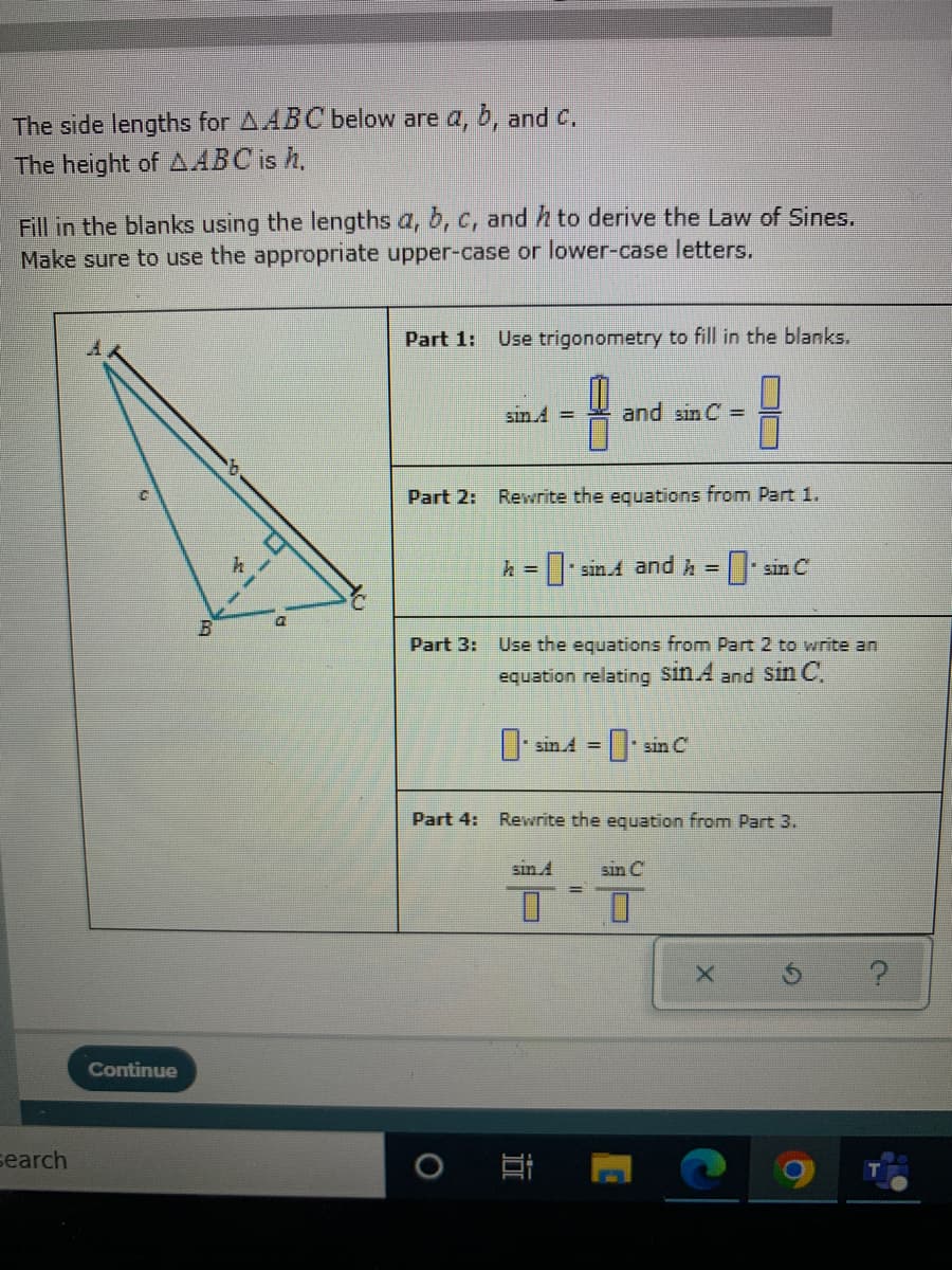 The side lengths for AABC below are a, b, and C.
The height of AABC is h,
Fill in the blanks using the lengths a, b, c, and h to derive the Law of Sines.
Make sure to use the appropriate upper-case or lower-case letters.
Part 1: Use trigonometry to fill in the blanks.
sin 4 =
and sin C =
Part 2: Rewrite the equations from Part 1.
h = sin A and h = sin C
Part 3:
Use the equations from Part 2 to write an
equation relating Sin A and Sin C.
| sin A =
sin C
Part 4:
Rewrite the equation from Part 3.
sin A
sin C
Continue
search
