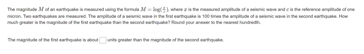 The magnitude M of an earthquake is measured using the formula M = log(), where x is the measured amplitude of a seismic wave and c is the reference amplitude of one
micron. Two earthquakes are measured. The amplitude of a seismic wave in the first earthquake is 100 times the amplitude of a seismic wave in the second earthquake. How
much greater is the magnitude of the first earthquake than the second earthquake? Round your answer to the nearest hundredth.
The magnitude of the first earthquake is about
units greater than the magnitude of the second earthquake.
