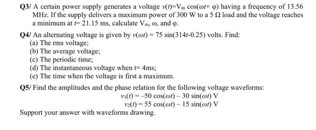 Q3/ A certain power supply generates a voltage v(t)=Vm cos(ot+ q) having a frequency of 13.56
MHz. If the supply delivers a maximum power of 300 W to a 5 2 load and the voltage reaches
a minimum at t= 21.15 ms, calculate Vm, 0, and o.
Q4/ An alternating voltage is given by v(@t) = 75 sin(314t-0.25) volts. Find:
(a) The rms voltage;
(b) The average voltage;
(c) The periodic time;
(d) The instantaneous voltage when t= 4ms;
(e) The time when the voltage is first a maximum.
Q5/ Find the amplitudes and the phase relation for the following voltage waveforms:
vi(t) = -50 cos(@t) – 30 sin(@t) V
v2(t) = 55 cos(mt) – 15 sin(@t) V
Support your answer with waveforms drawing.
