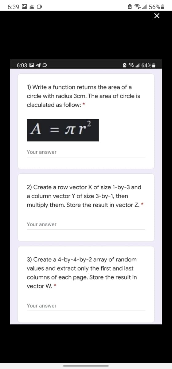 6:39 M
A ll 56%
6:03 P 4a
A all 64%i
1) Write a function returns the area of a
circle with radius 3cm. The area of circle is
claculated as follow: *
A = Ar'
Your answer
2) Create a row vector X of size 1-by-3 and
a column vector Y of size 3-by-1, then
multiply them. Store the result in vector Z. *
Your answer
3) Create a 4-by-4-by-2 array of random
values and extract only the first and last
columns of each page. Store the result in
vector W. *
Your answer
