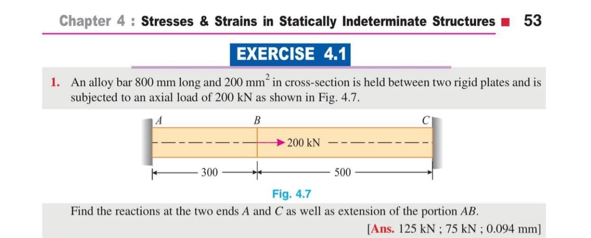 Chapter 4 : Stresses & Strains in Statically Indeterminate Structures I 53
EXERCISE 4.1
1. An alloy bar 800 mm long and 200 mm“ in cross-section is held between two rigid plates and is
subjected to an axial load of 200 kN as shown in Fig. 4.7.
B
200 kN
300
500
Fig. 4.7
Find the reactions at the two ends A and C as well as extension of the portion AB.
[Ans. 125 kN ; 75 kN ; 0.094 mm]
