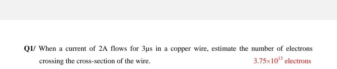 Q1/ When a current of 2A flows for 3us in a copper wire, estimate the number of electrons
crossing the cross-section of the wire.
3.75x1015 electrons
