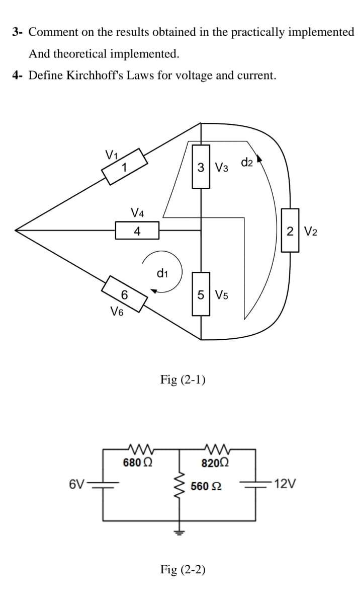 3- Comment on the results obtained in the practically implemented
And theoretical implemented.
4- Define Kirchhoff's Laws for voltage and current.
V1
d2
3 V3
V4
4
2 V2
d1
6.
5 V5
V6
Fig (2-1)
680 2
8202
6V
560 2
12V
Fig (2-2)
