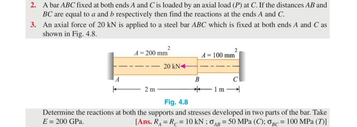 2. A bar ABC fixed at both ends A and C is loaded by an axial load (P) at C. If the distances AB and
BC are equal to a and b respectively then find the reactions at the ends A and C.
3. An axial force of 20 kN is applied to a steel bar ABC which is fixed at both ends A and C as
shown in Fig. 4.8.
2
A = 200 mm
2
A = 100 mm
20 kN+
A
В
C
2 m
1m -
Fig. 4.8
Determine the reactions at both the supports and stresses developed in two parts of the bar. Take
E = 200 GPa.
[Ans. R = R = 10 kN ; 0AB = 50 MPa (C); 0BC = 100 MPa (T)]
%3D
%3D
