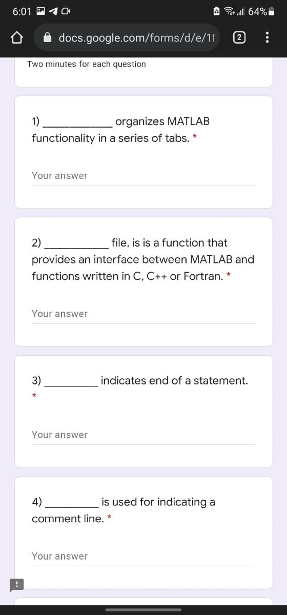 6:01 P 10
A all 64% i
A docs.google.com/forms/d/e/11
2
Two minutes for each question
1)
organizes MATLAB
functionality in a series of tabs. *
Your answer
2)
file, is is a function that
provides an interface between MATLAB and
functions written in C, C++ or Fortran. *
Your answer
3)
indicates end of a statement.
Your answer
4)
is used for indicating a
comment line. *
Your answer
