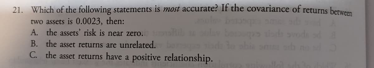 21. Which of the following statements is most accurate? If the covariance of returns between
two assets is 0.0023, then:
A. the assets' risk is near zero.
B. the asset returns are unrelated.
abia
C. the asset returns have a positive relationship.
