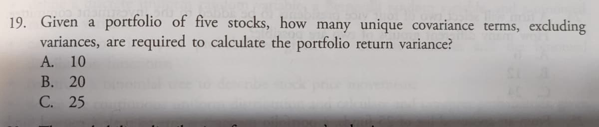 19. Given a portfolio of five stocks, how many unique covariance terms, excluding
variances, are required to calculate the portfolio return variance?
A. 10
В. 20
С. 25
