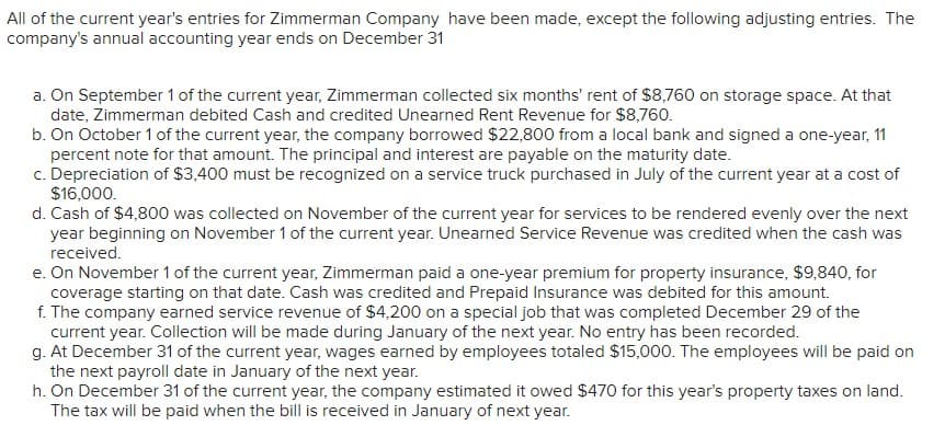 All of the current year's entries for Zimmerman Company have been made, except the following adjusting entries. The
company's annual accounting year ends on December 31
a. On September 1 of the current year, Zimmerman collected six months' rent of $8,760 on storage space. At that
date, Zimmerman debited Cash and credited Unearned Rent Revenue for $8,760.
b. On October 1 of the current year, the company borrowed $22,800 from a local bank and signed a one-year, 11
percent note for that amount. The principal and interest are payable on the maturity date.
c. Depreciation of $3,400 must be recognized on a service truck purchased in July of the current year at a cost of
$16,000.
d. Cash of $4,800 was collected on November of the current year for services to be rendered evenly over the next
year beginning on November 1 of the current year. Unearned Service Revenue was credited when the cash was
received.
e. On November 1 of the current year, Zimmerman paid a one-year premium for property insurance, $9,840, for
coverage starting on that date. Cash was credited and Prepaid Insurance was debited for this amount.
f. The company earned service revenue of $4,200 on a special job that was completed December 29 of the
current year. Collection will be made during January of the next year. No entry has been recorded.
g. At December 31 of the current year, wages earned by employees totaled $15,000. The employees will be paid on
the next payroll date in January of the next year.
h. On December 31 of the current year, the company estimated it owed $470 for this year's property taxes on land.
The tax will be paid when the bill is received in January of next year.
