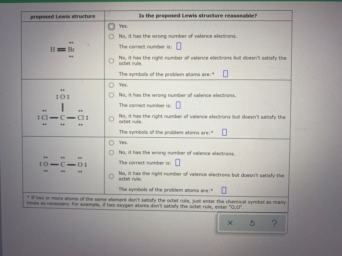 ### Proposed Lewis Structures and Their Reasonableness

**Proposed Lewis Structure Evaluation Chart**

This chart presents various proposed Lewis structures and prompts the user to evaluate their reasonableness based on the correct number of valence electrons and adherence to the octet rule.

**First Proposed Lewis Structure**
```
  H ≡ Br
    •• ••
```
**Is the Proposed Lewis Structure Reasonable?**
- [ ] Yes.
- [ ] No, it has the wrong number of valence electrons.
  - The correct number is: [___]
- [ ] No, it has the right number of valence electrons but doesn't satisfy the octet rule.
  - The symbols of the problem atoms are: [___]

**Second Proposed Lewis Structure**
```
 [••]      
  O
  | 
•• Cl — C — Cl  ••
••
```
**Is the Proposed Lewis Structure Reasonable?**
- [ ] Yes.
- [ ] No, it has the wrong number of valence electrons.
  - The correct number is: [___]
- [ ] No, it has the right number of valence electrons but doesn't satisfy the octet rule.
  - The symbols of the problem atoms are: [___]

**Third Proposed Lewis Structure**
```
 ••                ••
 O — C — O
 ••                ••
```
**Is the Proposed Lewis Structure Reasonable?**
- [ ] Yes.
- [ ] No, it has the wrong number of valence electrons.
  - The correct number is: [___]
- [ ] No, it has the right number of valence electrons but doesn't satisfy the octet rule.
  - The symbols of the problem atoms are: [___]

**Note:**
>If two or more atoms of the same element don’t satisfy the octet rule, just enter the chemical symbol as many times as necessary. For example, if two oxygen atoms don’t satisfy the octet rule, enter "O,O."

This chart guides students through the process of evaluating Lewis structures, encouraging a deeper understanding of valence electrons and the octet rule.