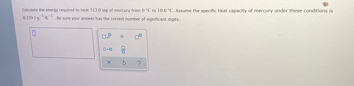 ### Heat Energy Calculation

**Problem Statement:**
Calculate the energy required to heat 513.0 mg of mercury from 0°C to 10.0°C. Assume the specific heat capacity of mercury under these conditions is 0.139 J·g⁻¹·K⁻¹. Be sure your answer has the correct number of significant digits.

**Inputs and Explanation:**
- **Mass of mercury (m):** 513.0 mg (which needs to be converted to grams because the given specific heat capacity is in J·g⁻¹·K⁻¹)
- **Initial temperature (T₁):** 0°C
- **Final temperature (T₂):** 10.0°C
- **Specific heat capacity (c):** 0.139 J·g⁻¹·K⁻¹

**Conversion:**
1 mg = 0.001 g  
So, 513.0 mg = 513.0 * 0.001 g = 0.513 g

**Formula to use:**
The energy required (Q) can be calculated using the formula:
\[ Q = m \cdot c \cdot \Delta T \]
Where:
- \( Q \) is the heat energy (in joules, J)
- \( m \) is the mass (in grams, g)
- \( c \) is the specific heat capacity (J·g⁻¹·K⁻¹)
- \( \Delta T \) is the change in temperature (T₂ - T₁) (in Celsius or Kelvin, K since the difference in temperature in Celsius and Kelvin is the same)

**Calculation:**
1. Calculate the change in temperature (ΔT):
\[ \Delta T = T₂ - T₁ = 10.0°C - 0°C = 10.0 K \]

2. Substitute the values into the formula:
\[ Q = 0.513 \, \text{g} \times 0.139 \, \text{J·g}^{-1} \text{·K}^{-1} \times 10.0 \, \text{K} \]

\[ Q = 0.513 \times 0.139 \times 10.0 \]

\[ Q = 0.71307 \text{ J} \]

**Result:**
\[ Q = 0.713 \