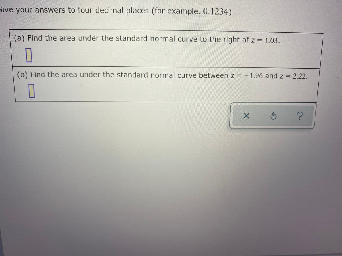 Sive your answers to four decimal places (for example, 0.1234).
(a) Find the area under the standard normal curve to the right of z = 1.03.
(b) Find the area under the standard normal curve between z = -1.96 and z = 2.22.
