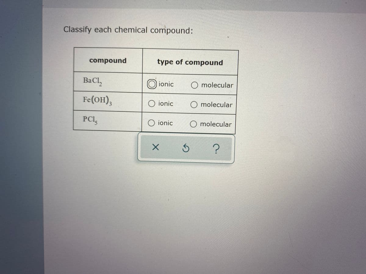 **Classification of Chemical Compounds**

In this exercise, we will classify each chemical compound as either ionic or molecular. The table below provides the compounds and their respective classifications:

| Compound  | Type of Compound  |
|-----------|-------------------|
| BaCl₂     | ☐ ionic           ☐ molecular |
| Fe(OH)₃   | ☐ ionic           ☐ molecular |
| PCl₅      | ☐ ionic           ☐ molecular |

To classify each compound, consider the nature of the elements involved and the type of bonds formed between atoms:

1. **Ionic Compounds**: These are formed from the electrostatic attraction between positively charged cations and negatively charged anions. They typically occur between metals and nonmetals.
   
2. **Molecular (Covalent) Compounds**: These are formed when atoms share electrons. They often occur between nonmetals.

Analyze each compound and select the appropriate classification by marking the corresponding option in the table. 

Use the following guidance to assist in classification:

- **BaCl₂ (Barium Chloride)**: Formed by the combination of barium (a metal) and chlorine (a nonmetal), suggesting it is an ionic compound.
- **Fe(OH)₃ (Iron(III) Hydroxide)**: Composed of iron (a metal) and hydroxide ions, indicating it is an ionic compound.
- **PCl₅ (Phosphorus Pentachloride)**: Formed by phosphorus and chlorine (both nonmetals), typically classifying it as a molecular compound.

Please review and classify each compound accordingly.