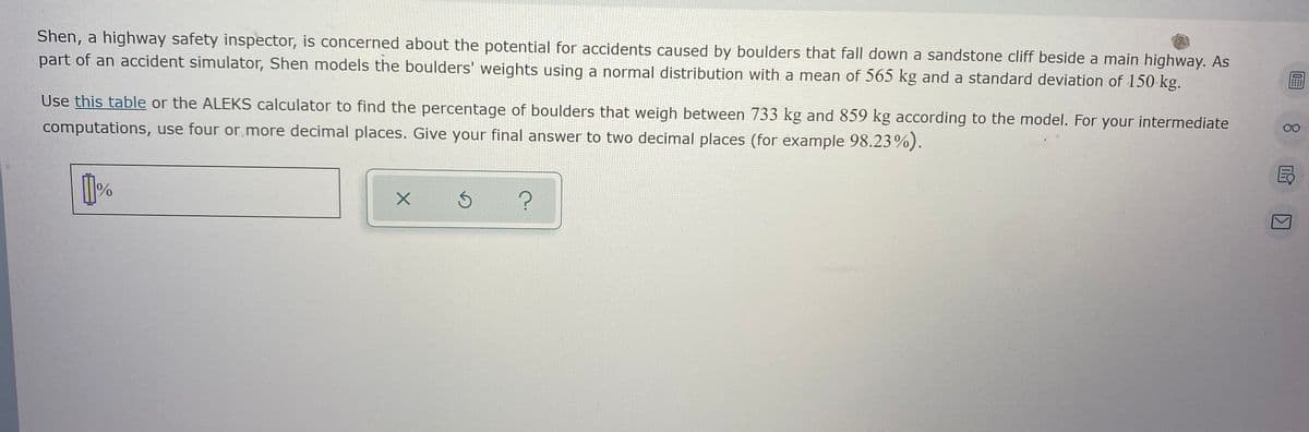 **Boulder Weight Analysis for Highway Safety**

Shen, a highway safety inspector, is concerned about the potential for accidents caused by boulders that fall down a sandstone cliff beside a main highway. As part of an accident simulator, Shen models the boulders' weights using a normal distribution with a mean of 565 kg and a standard deviation of 150 kg.

**Task:**
Use [this table](#) or the ALEKS calculator to find the percentage of boulders that weigh between 733 kg and 859 kg according to the model. For your intermediate computations, use four or more decimal places. Give your final answer to two decimal places (for example, 98.23%).

### Instructions:
- First, identify the mean \( \mu = 565 \) kg and standard deviation \( \sigma = 150 \) kg of the normal distribution.
- Use the Z-score formula to find the Z-scores for 733 kg and 859 kg.
- Lookup the corresponding probabilities from the Z-table.
- Calculate the percentage of boulders falling within the given weight range.

![This is a text entry box for typing your answer. There are also buttons for confirming the answer, resetting, or asking for help.](#)


Feel free to utilize the specified tools for precise computation.