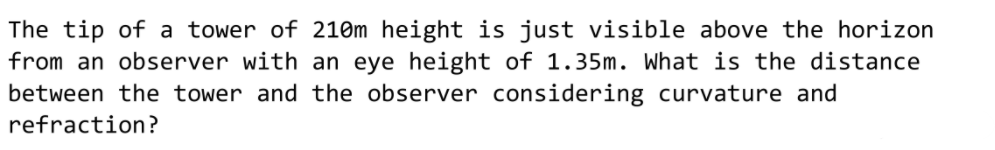 The tip of a tower of 210m height is just visible above the horizon
from an observer with an eye height of 1.35m. What is the distance
between the tower and the observer considering curvature and
refraction?
