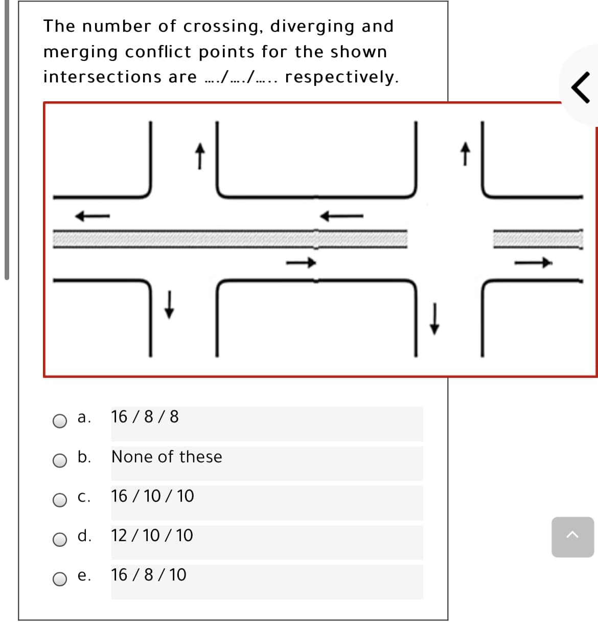 The number of crossing, diverging and
merging conflict points for the shown
intersections are ././.. respectively.
а.
16 / 8/8
O b.
None of these
С.
16 / 10 / 10
d.
12 / 10 / 10
е.
16 / 8 / 10
