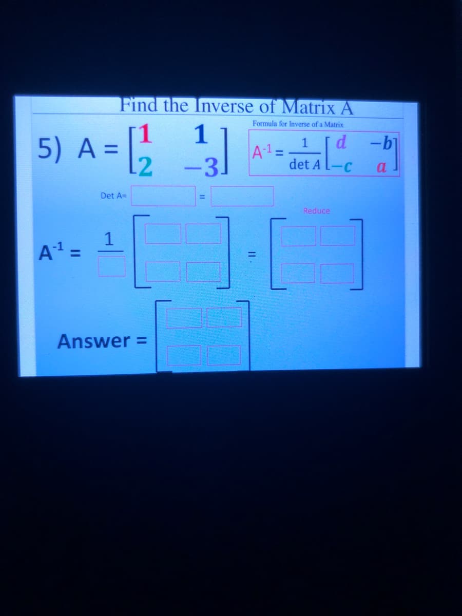 Find the Inverse of Matrix A
5) A =
Formula for Inverse of a Matrix
1
d -b
A-1=
det A L-C
%3D
12
-3
a
Det A=
1·[ ]
Reduce
1
A =
Answer =
