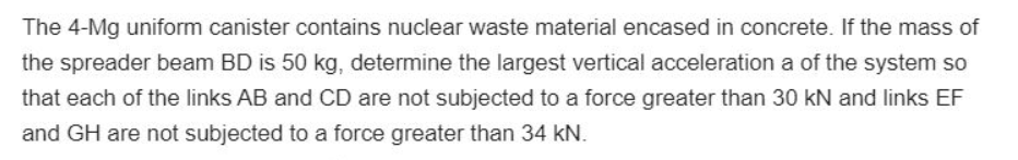 The 4-Mg uniform canister contains nuclear waste material encased in concrete. If the mass of
the spreader beam BD is 50 kg, determine the largest vertical acceleration a of the system so
that each of the links AB and CD are not subjected to a force greater than 30 kN and links EF
and GH are not subjected to a force greater than 34 kN.
