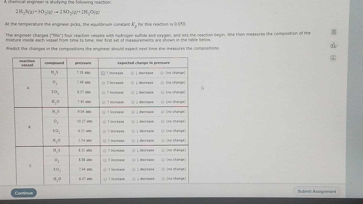 A chemical engineer is studying the following reaction:
2 H,S(g)+3O,(9) 2 SO,(9)+2H,0(g)
At the temperature the engineer picks, the equilibrium constant K, for this reaction is 0.050.
The engineer charges ("fills") four reaction vessels with hydrogen sulfide and oxygen, and lets the reaction begin. She then measures the composition of the
mixture inside each vessel from time to time. Her first set of measurements are shown in the table below.
dlo
Predict the changes in the compositions the engineer should expect next time she measures the compositions.
Ar
reaction
compound
pressure
expected change in pressure
vessel
H,S
7.18 atm
↑ increase
O
I decrease
O (no change)
7.49 atm
O 1 increase
OI decrease
O (no change)
8.37 atm
↑ increase
O ! decrease
O (no change)
H,0
7.40 atm
OT Increase
O
I decrease
O (no change)
H,S
904 atm
O 1 Increase
Ol decrease
O (no change)
1027 atm
O t increase
OI decrease
O (no change)
so,
651 atm
1 increase
O
! decrease
O (no change)
H,0
5.54 atm
O t increase
OI decrease
O (no change)
H, S
811 atm
O
T increase
OI decrease
O(no change)
8.88 atm
OT Increase
Ol decrease
(no change)
C
7.44 atm
T increase
OI decrease
O (no change)
H,O
6.47 atm
↑ increase
O! decrease
(no change)
Submit Assignment
Continue
