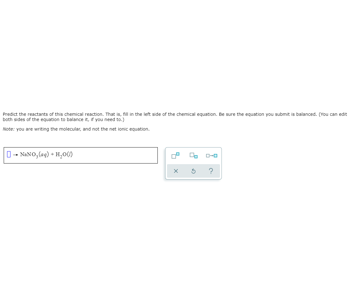 Predict the reactants of this chemical reaction. That is, fill in the left side of the chemical equation. Be sure the equation you submit is balanced. (You can edit
both sides of the equation to balance it, if you need to.)
Note: you are writing the molecular, and not the net ionic equation.
0- NANO, (aq) + H,0(1)

