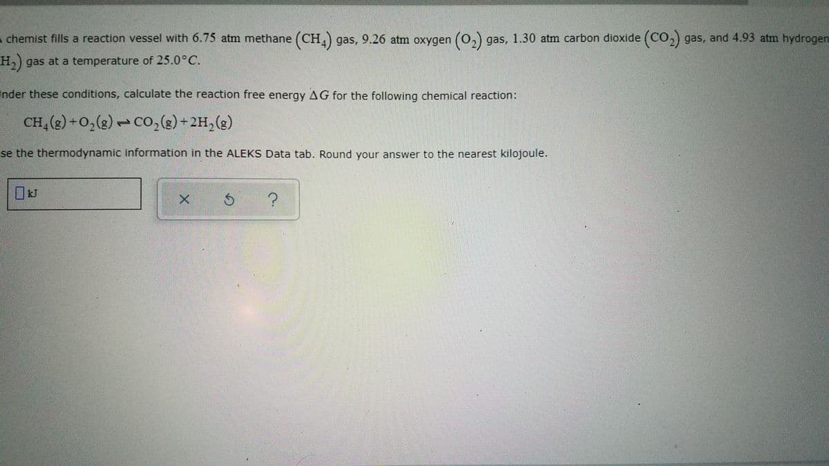 A chemist fills a reaction vessel with 6.75 atm methane (CH,) gas, 9.26 atm oxygen (O)
gas, 1.30 atm carbon dioxide (CO,) gas, and 4.93 atm hydrogen
H) gas at a temperature of 25.0°C.
Inder these conditions, calculate the reaction free energy AG for the following chemical reaction:
CH,(g)+0,(g) – co,(g)+2H,(g)
1.
se the thermodynamic information in the ALEKS Data tab. Round your answer to the nearest kilojoule.
kJ
