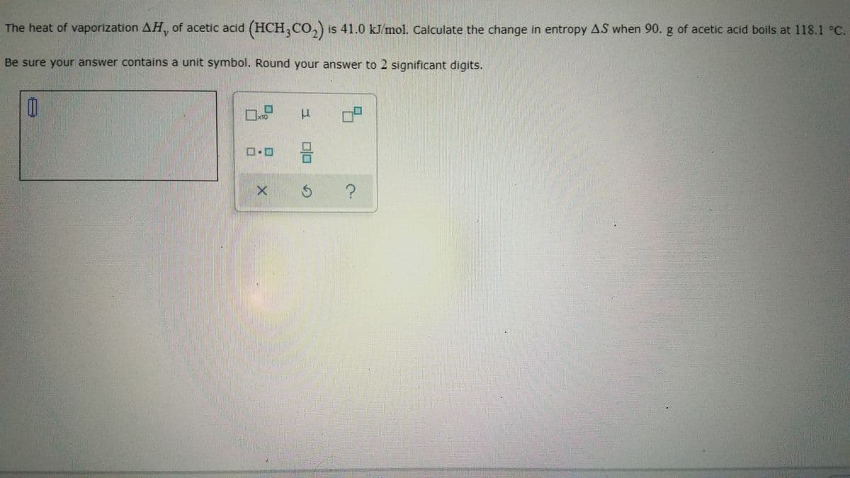 The heat of vaporization AH, of acetic acid (HCH,Co, is 41.0 kJ/mol. Calculate the change in entropy AS when 90. g of acetic acid boils at 118.1 °C.
Be sure your answer contains a unit symbol. Round your answer to 2 significant digits.
