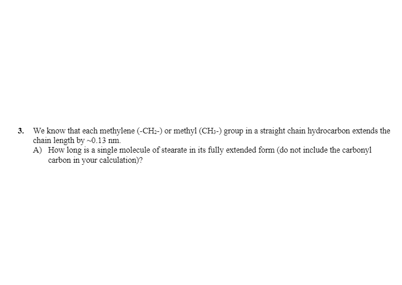 **Problem 3**

We know that each methylene (-CH₂-) or methyl (CH₃-) group in a straight chain hydrocarbon extends the chain length by ~0.13 nm.

A) How long is a single molecule of stearate in its fully extended form (do not include the carbonyl carbon in your calculation)?