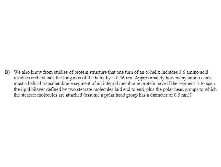 **Transcription for Educational Website:**

---

### Protein Structure and Transmembrane Segments

**B)** We also know from studies of protein structure that one turn of an α-helix includes 3.6 amino acid residues and extends the long axis of the helix by ~0.56 nm. Approximately how many amino acids must a helical transmembrane segment of an integral membrane protein have if the segment is to span the lipid bilayer defined by two stearate molecules laid end to end, plus the polar head groups to which the stearate molecules are attached (assume a polar head group has a diameter of 0.5 nm)?

---

In order to understand and solve this problem, one needs to consider the structural parameters of α-helices and the overall dimensions of the lipid bilayer including the polar head groups.

### Steps to Solve
1. **Determine the length of the lipid bilayer**: 
   - Each stearate molecule, a type of fatty acid commonly found in lipid bilayers, spans a certain length. This length can be found by considering the fully extended form of a stearate molecule.
   - We must also add the diameter of the polar head groups at each end of the lipid bilayer. Given that each polar head group has a diameter of 0.5 nm, the added length from both ends will be 1.0 nm.
  
2. **Translate the span into α-helix turns**: 
   - Knowing that each turn of an α-helix extends the helix axis by 0.56 nm and involves 3.6 amino acid residues, calculate the total number of amino acids required to span the entire bilayer.

### Detailed Calculation
- **Define the length of the lipid bilayer**: 
  - Assume the length of each stearate molecule in its fully extended form is approximately known from literature. For simplification, let's assume each stearate molecule is about 2 nm in length.
  - Therefore, the total length of the bilayer including the head groups: \( 2 \text{ nm} (each stearate) + 2 \text{ nm} (each stearate) + 1.0 \text{ nm} (polar head groups) = 5.0 \text{ nm} \).

- **Calculate the number of amino acids**:
  - If each turn of the α-helix extends