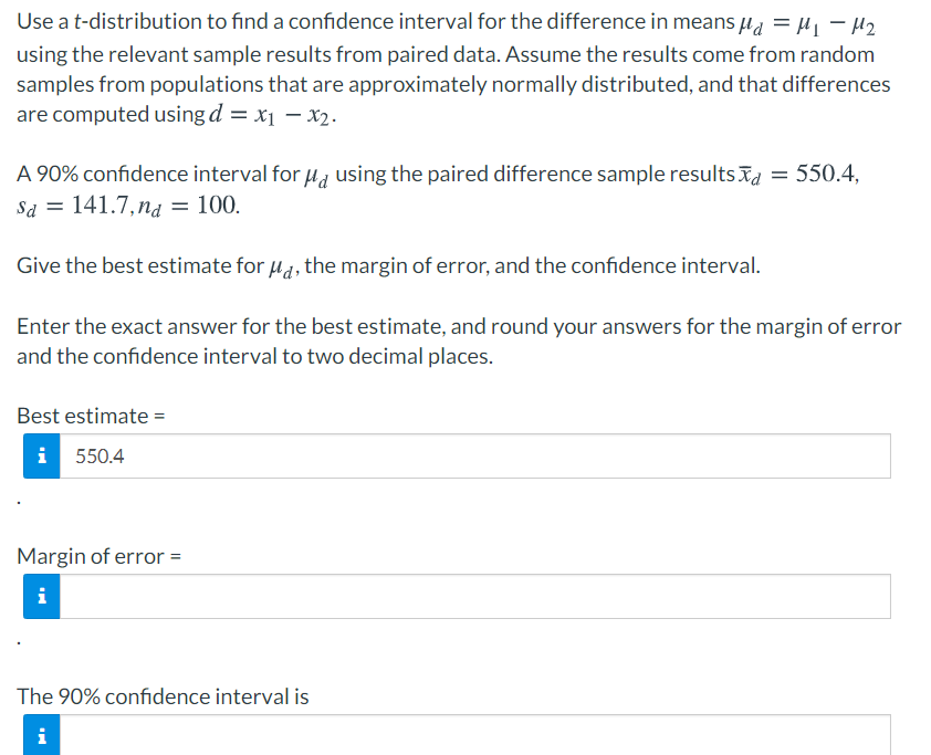 Use a t-distribution to find a confidence interval for the difference in means µa = H| - H2
using the relevant sample results from paired data. Assume the results come from random
samples from populations that are approximately normally distributed, and that differences
are computed using d = x1 – x2.
A 90% confidence interval for u, using the paired difference sample results īd = 550.4,
Sa = 141.7, ng = 100.
Give the best estimate for u1, the margin of error, and the confidence interval.
Enter the exact answer for the best estimate, and round your answers for the margin of error
and the confidence interval to two decimal places.
Best estimate =
i 550.4
Margin of error =
i
The 90% confidence interval is
i
