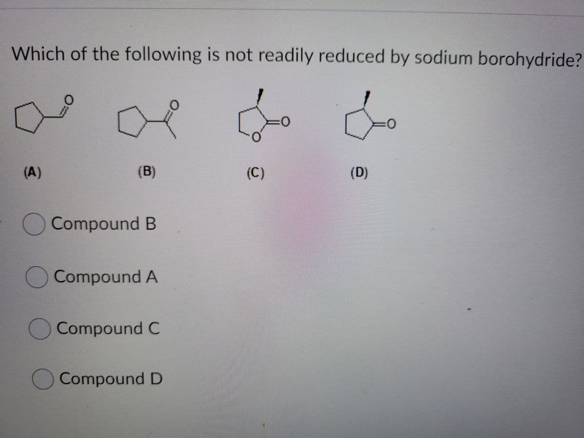 Which of the following is not readily reduced by sodium borohydride?
(A)
(B)
(C)
(D)
Compound B
Compound A
Compound C
Compound D
