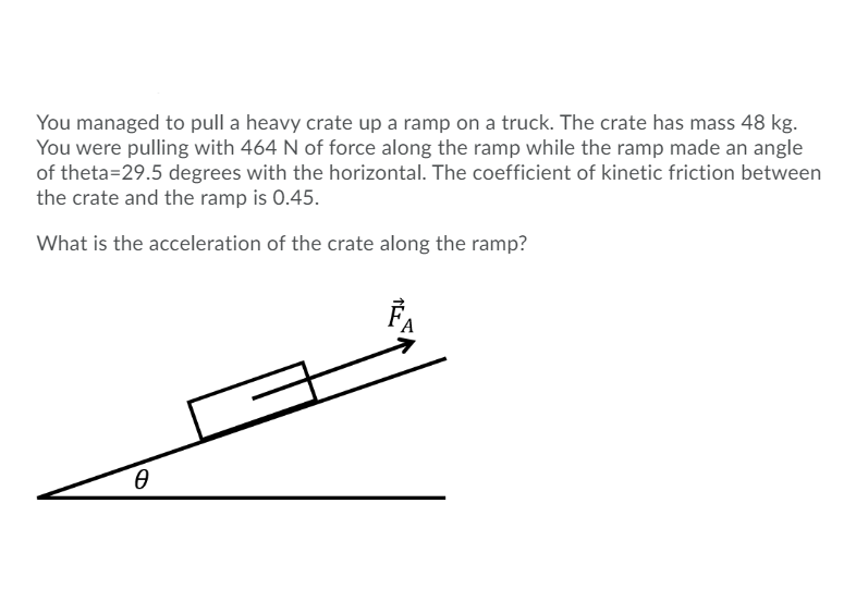 ### Problem Statement: Motion of a Crate on an Inclined Ramp

You managed to pull a heavy crate up a ramp on a truck. The crate has a mass of 48 kg. You were pulling with 464 N of force along the ramp while the ramp made an angle of θ = 29.5 degrees with the horizontal. The coefficient of kinetic friction between the crate and the ramp is 0.45.

What is the acceleration of the crate along the ramp?

#### Diagram:
Below is a diagram illustrating the scenario described:

- The ramp is inclined at an angle θ with the horizontal.
- The crate is being pulled up the ramp.
- The force applied (F_A) is along the surface of the ramp. This force is indicated with a vector pointing upwards along the ramp.

![Diagram](https://user-images.githubusercontent.com/2028501/138306183-55eb4f7b-7ff6-407d-beca-bcfffa68110e.png)

#### Explanation of Forces and Motion:
1. **Gravity (Fg)**: Acts downward with a magnitude of \( F_g = m \cdot g \) (where \( m = 48 \) kg and \( g = 9.81 \) m/s²).
2. **Normal Force (N)**: Acts perpendicular to the surface of the ramp.
3. **Applied Force (F_A)**: The force pulling the crate up the ramp (464 N).
4. **Frictional Force (F_f)**: Opposes the motion, governed by the coefficient of kinetic friction (μ_k = 0.45).
5. **Components of Gravity**: 
   - Parallel to the ramp: \( F_{g,\parallel} = F_g \sin(\theta) \)
   - Perpendicular to the ramp: \( F_{g,\perp} = F_g \cos(\theta) \)

#### Calculation Steps:
1. **Calculate the component of gravitational force parallel to the ramp**:
   \[
   F_{g,\parallel} = m \cdot g \cdot \sin(\theta)
                  = 48 \, \text{kg} \cdot 9.81 \, \text{m/s}^2 \cdot \sin(29.5^\circ)
   \]
   
2. **Calculate the component of gravitational force perpendicular to the ramp**:
   \[
   F_{g,\