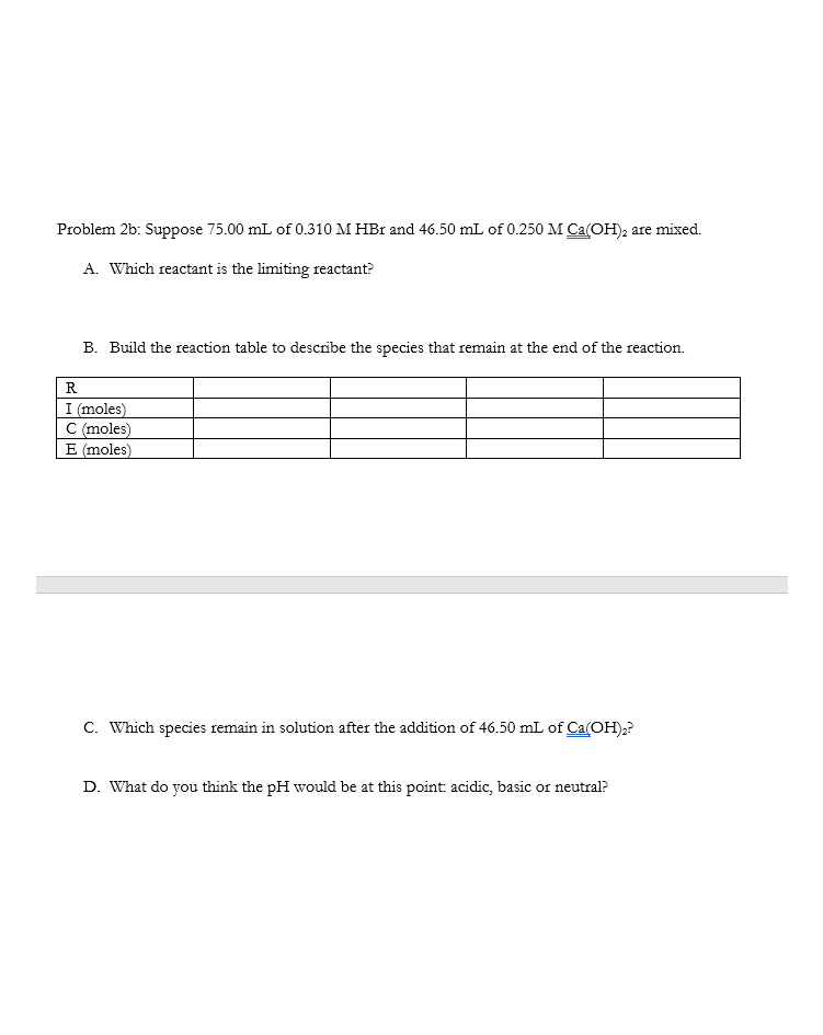 Problem 2b: Suppose 75.00 mL of 0.310 M HBr and 46.50 mL of 0.250 M Ca(OH), are mixed.
A. Which reactant is the limiting reactant?
B. Build the reaction table to describe the species that remain at the end of the reaction.
R
I (moles)
C (moles)
E (moles)
C. Which species remain in solution after the addition of 46.50 mL of Ca(OH);?
D. What do you think the pH would be at this point: acidic, basic or neutral?
