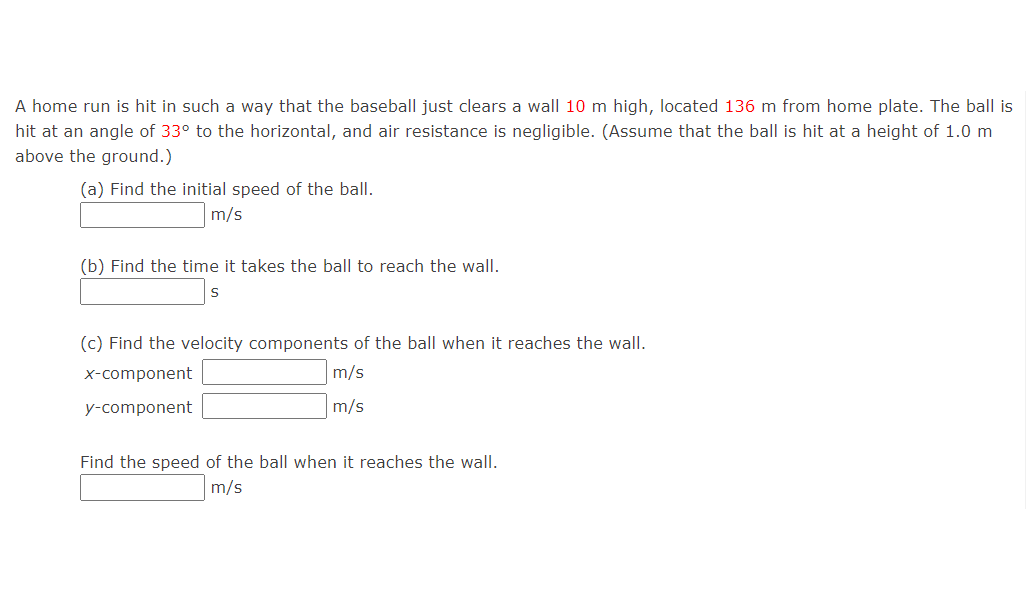 A home run is hit in such a way that the baseball just clears a wall 10 m high, located 136 m from home plate. The ball is
hit at an angle of 33° to the horizontal, and air resistance is negligible. (Assume that the ball is hit at a height of 1.0 m
above the ground.)
(a) Find the initial speed of the ball.
m/s
(b) Find the time it takes the ball to reach the wall.
(c) Find the velocity components of the ball when it reaches the wall.
x-component
m/s
y-component
m/s
Find the speed of the ball when it reaches the wall.
m/s
