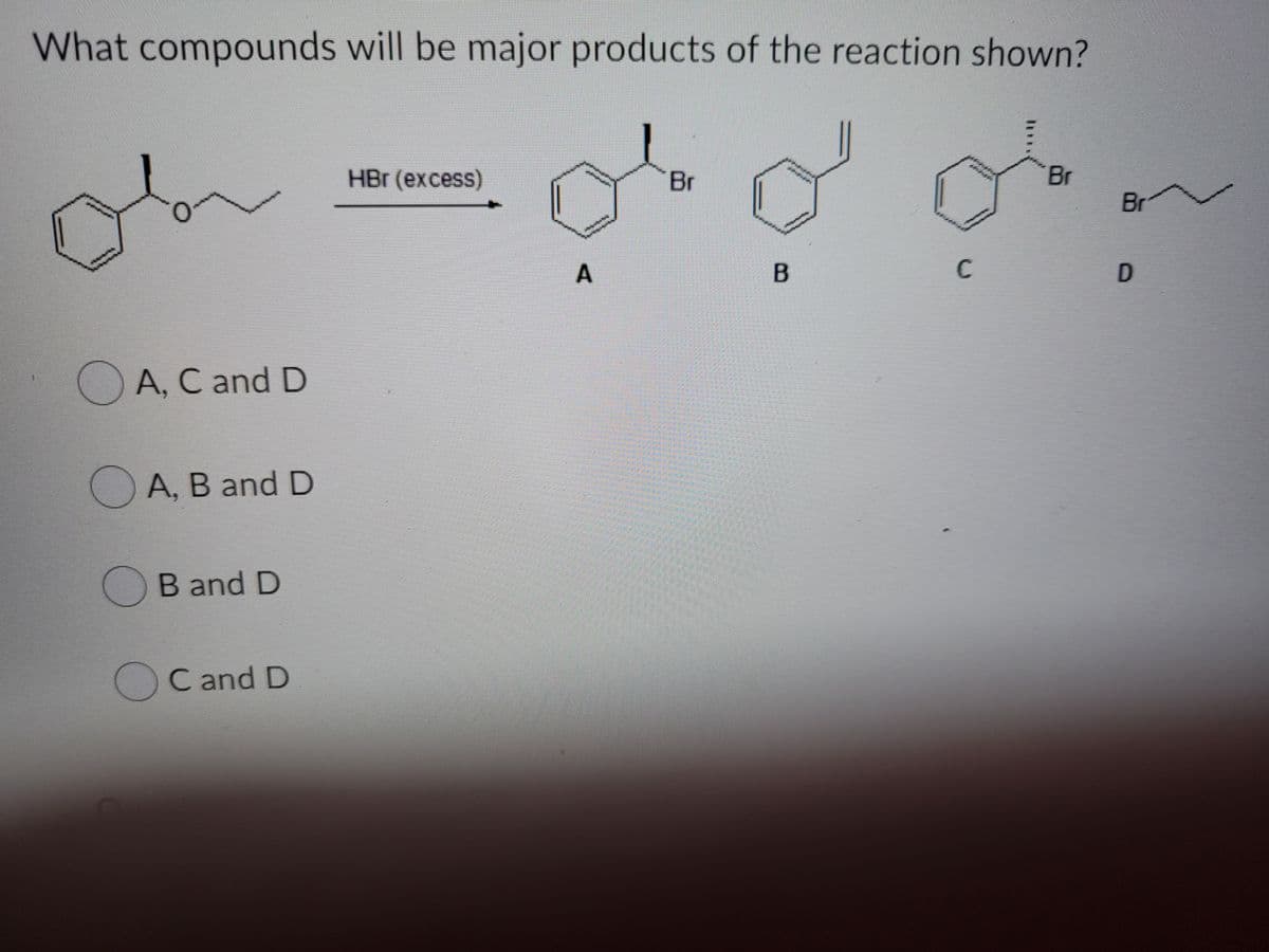 What compounds will be major products of the reaction shown?
HBr (excess)
Br
Br
Br
C
A, C and D
OA, B and D
B and D
C and D
