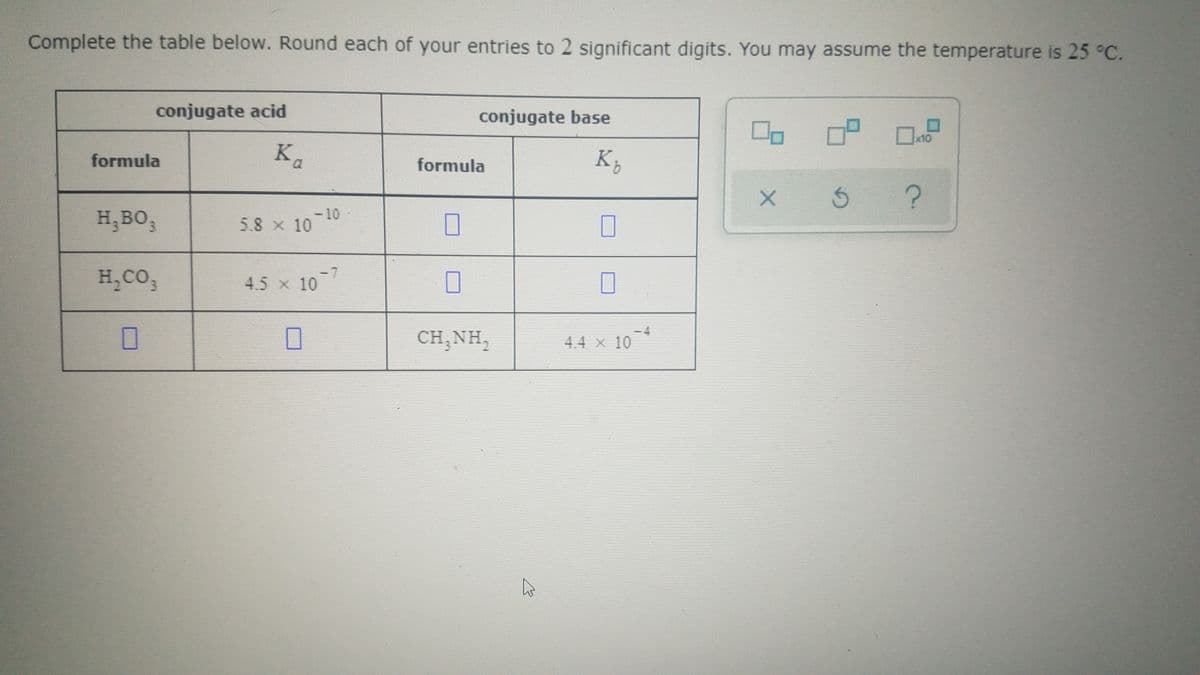 Complete the table below. Round each of your entries to 2 significant digits. You may assume the temperature is 25 °C.
conjugate acid
conjugate base
x10
formula
K.
formula
H,BO3
-10
5.8 x 10
H,CO,
4.5 x 10
CH,NH,
4.4 x 10
