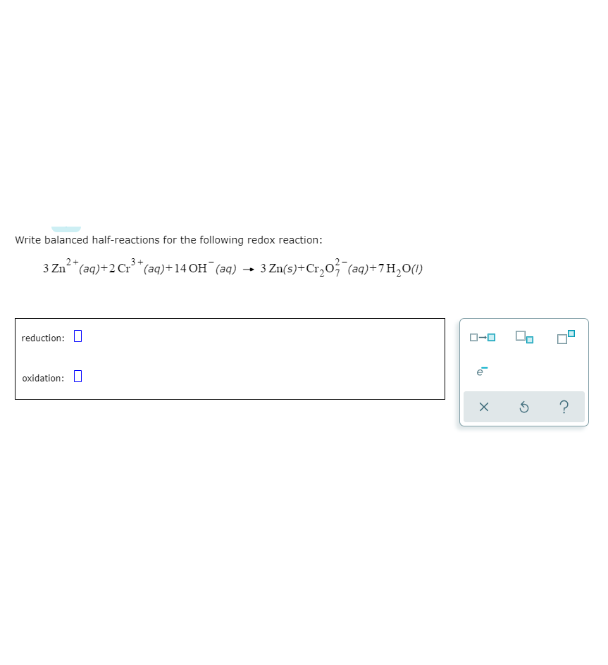 Write balanced half-reactions for the following redox reaction:
3 Zn-
²*(aq)+2 Cr**(aq)+14 OH¯(aq) → 3 Zn(s)+Cr20; (aq)+7H,0(1)
reduction: U
ローロ
oxidation: O
?
