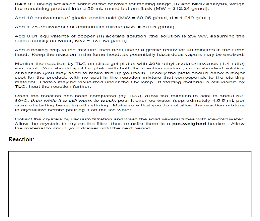 DAY 3: Having set aside some of the benzoin for melting range, IR and NMR analysis, weigh
the remaining product into a 50 mL round bottom flask (MW = 212.24 g/mol).
Add 10 equivalents of glacial acetic acid (MW = 60.05 g/mol, d = 1.049 g/mL).
Add 1.25 equivalents of ammonium nitrate (MW = 80.04 g/mol).
Add 0.01 equlvalents of copper (II) acetate solution (the solutlon Is 2% w/v, assuming the
same density as water, MW = 181.63 g/mol)
Add a boiling chip to the mixture, then heat under a gentle reflux for 40 minutes in the fume
hood. Keep the reaction In the fume hood, as potentlally hazardous vapors may be evolved.
Monitor the reaction by TLC on silica gel plates with 20% ethyl acetate/hexanes (1:4 ratio)
as eluent. You should spot the plate with both the reaction mixture, and a standard solution
of benzoin (you may need to make this up yourself). Ideally the plate should show a major
spot for the product, with no spot in the reaction mixture that coresponds to the starting
material. Plates may be visualized under the UV lamp. If starting material is still visible by
TLC, heat the reaction further.
Once the reaction has been completed (by TLC), allow the reaction to cool to about 50-
60°C, then while it is still warm to touch, pour it over ice water (approximately 4.5-5 mL per
gram of starting benzoin) with stirring. Make sure that you do not allow the reaction mixture
to crystallize before pouring it on the ice water.
Collect the crystals by vacuum filtration and wash the solid several times with ice-cold water.
Allow the crystals to dry on the filter, then transfer them to a pre-weighed beaker. Allow
the material to dry in your drawer until the next period.
Reaction:
