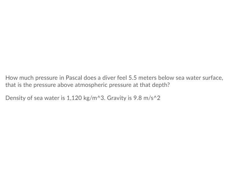 **Question:**

How much pressure in Pascal does a diver feel 5.5 meters below sea water surface, that is the pressure above atmospheric pressure at that depth?

Density of sea water is 1,120 kg/m^3. Gravity is 9.8 m/s^2.

---

In this scenario, we are asked to find the pressure exerted on a diver at a depth of 5.5 meters below the sea surface, ignoring atmospheric pressure. We can use the formula for hydrostatic pressure to find this value:

\[ P = \rho g h \]

where:
- \( P \) is the pressure difference in Pascals (Pa).
- \( \rho \) is the density of the fluid (sea water in this case), given as 1,120 kg/m\(^3\).
- \( g \) is the acceleration due to gravity, given as 9.8 m/s\(^2\).
- \( h \) is the depth below the surface, given as 5.5 meters.

Plugging in the given values:

\[ P = 1,120 \, \text{kg/m}^3 \times 9.8 \, \text{m/s}^2 \times 5.5 \, \text{m} \]

Calculating this:

\[ P = 1,120 \times 9.8 \times 5.5 \]
\[ P = 60,368 \, \text{Pa} \]

So, the pressure that a diver feels 5.5 meters below the sea water surface, above atmospheric pressure, is 60,368 Pascals (Pa).