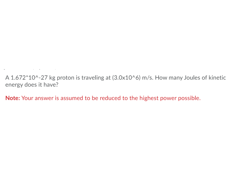 ### Problem Statement:

A proton with a mass of \(1.672 \times 10^{-27} \) kg is traveling at a velocity of \(3.0 \times 10^6 \) m/s. How many Joules of kinetic energy does it have?

**Note:** Your answer is assumed to be reduced to the highest power possible.