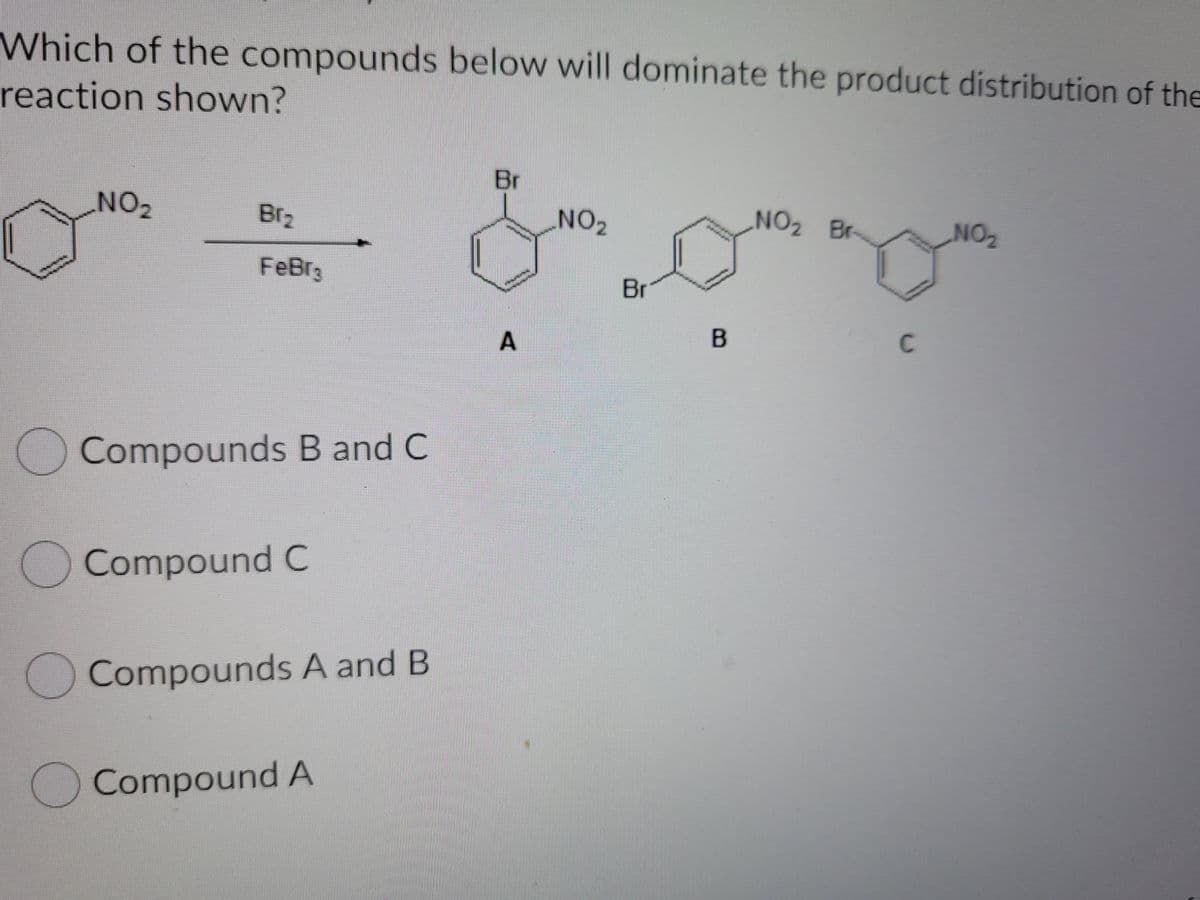 Which of the compounds below will dominate the product distribution of the
reaction shown?
Br
NO2
Br2
NO2
NO2 Br-
NO
102
FeBr3
Br
C
Compounds B and C
O Compound C
Compounds A and B
Compound A
A.
